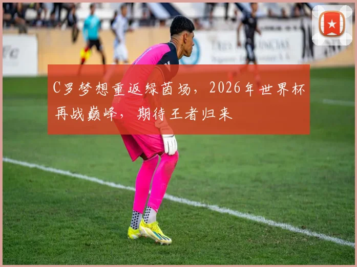 C罗梦想重返绿茵场，2026年世界杯再战巅峰，期待王者归来