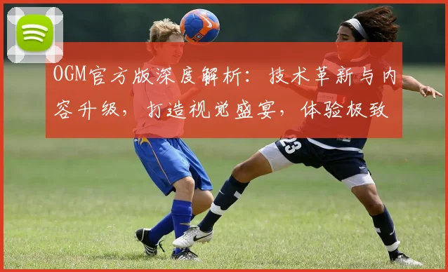 OGM官方版深度解析：技术革新与内容升级，打造视觉盛宴，体验极致