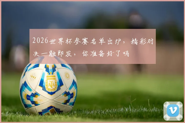 2026世界杯参赛名单出炉，精彩对决一触即发，你准备好了吗