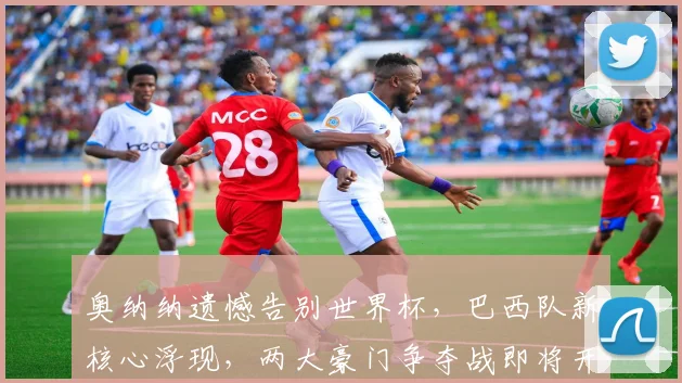 奥纳纳遗憾告别世界杯，巴西队新核心浮现，两大豪门争夺战即将开启